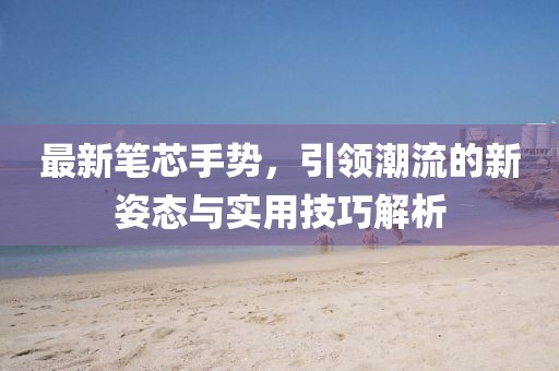 最新筆芯手勢(shì)，引領(lǐng)潮流的新姿態(tài)與實(shí)用技巧解析