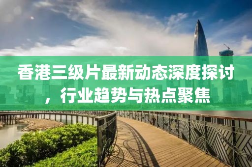 香港三級(jí)片最新動(dòng)態(tài)深度探討，行業(yè)趨勢(shì)與熱點(diǎn)聚焦