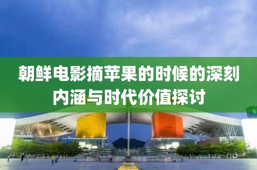 朝鮮電影摘蘋(píng)果的時(shí)候的深刻內(nèi)涵與時(shí)代價(jià)值探討
