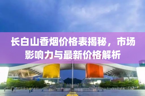 長白山香煙價格表揭秘，市場影響力與最新價格解析
