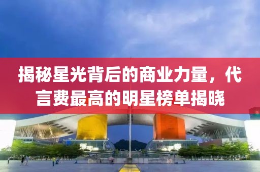 揭秘星光背后的商業(yè)力量，代言費(fèi)最高的明星榜單揭曉