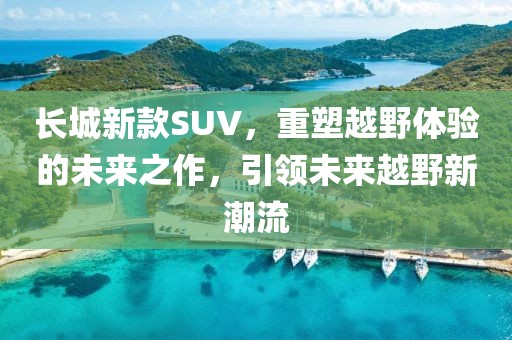 長城新款SUV，重塑越野體驗的未來之作，引領未來越野新潮流