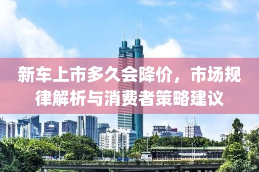 新車上市多久會降價，市場規(guī)律解析與消費者策略建議