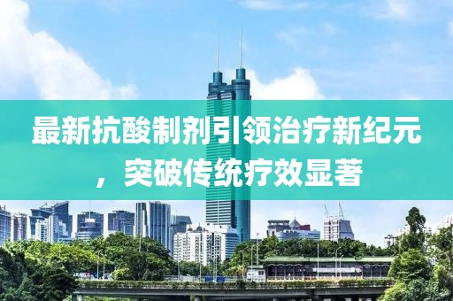 最新抗酸制劑引領治療新紀元，突破傳統(tǒng)療效顯著