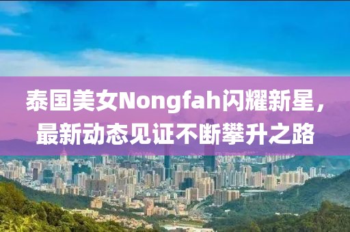 泰國美女Nongfah閃耀新星，最新動態(tài)見證不斷攀升之路
