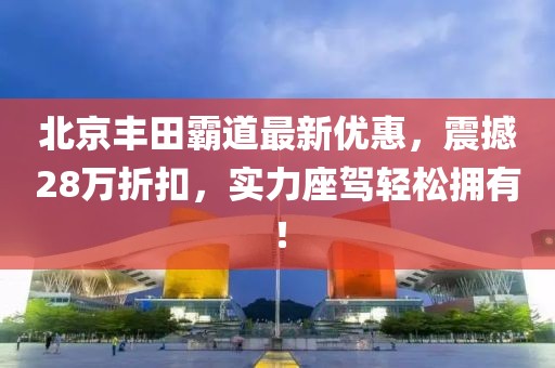 北京豐田霸道最新優(yōu)惠，震撼28萬折扣，實力座駕輕松擁有！