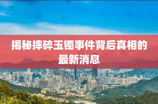 揭秘摔碎玉鐲事件背后真相的最新消息