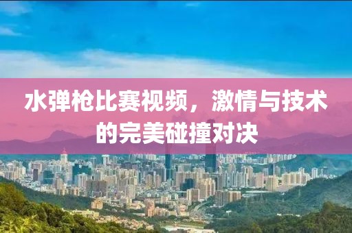 水彈槍比賽視頻，激情與技術(shù)的完美碰撞對(duì)決