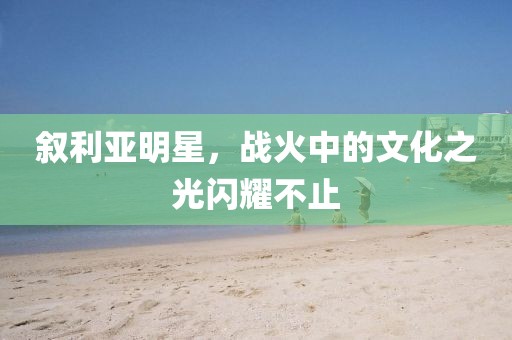 敘利亞明星，戰(zhàn)火中的文化之光閃耀不止
