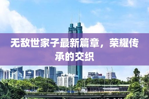 無(wú)敵世家子最新篇章，榮耀傳承的交織