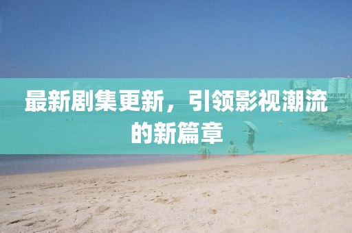 最新劇集更新，引領(lǐng)影視潮流的新篇章