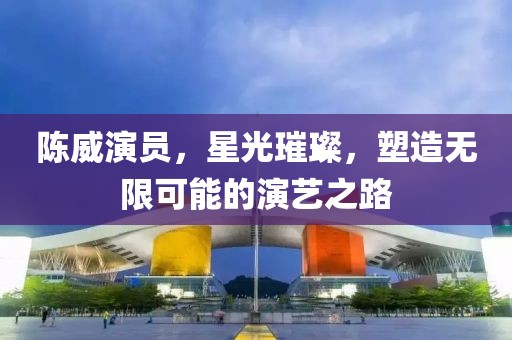 陳威演員，星光璀璨，塑造無限可能的演藝之路