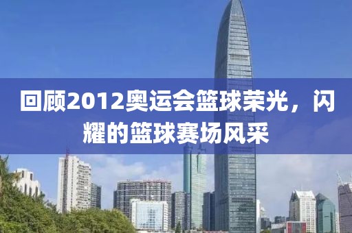 回顧2012奧運會籃球榮光，閃耀的籃球賽場風采
