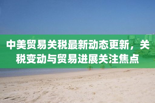 中美貿(mào)易關(guān)稅最新動(dòng)態(tài)更新，關(guān)稅變動(dòng)與貿(mào)易進(jìn)展關(guān)注焦點(diǎn)