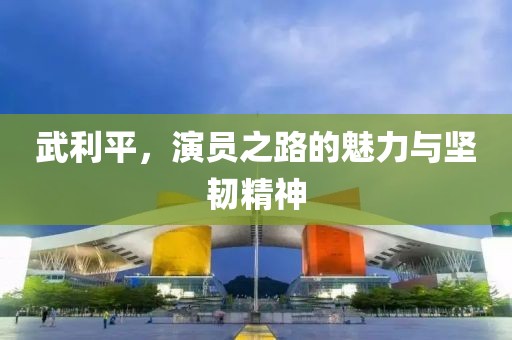 武利平，演員之路的魅力與堅韌精神