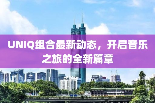 UNIQ組合最新動(dòng)態(tài)，開啟音樂之旅的全新篇章