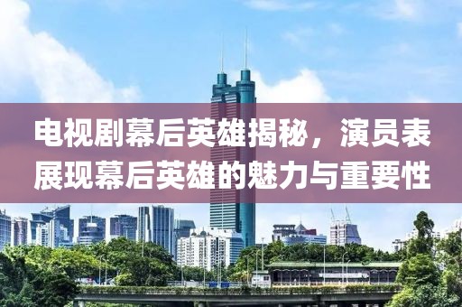 電視劇幕后英雄揭秘，演員表展現(xiàn)幕后英雄的魅力與重要性