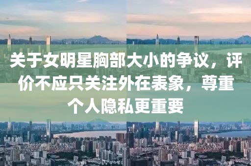關(guān)于女明星胸部大小的爭(zhēng)議，評(píng)價(jià)不應(yīng)只關(guān)注外在表象，尊重個(gè)人隱私更重要