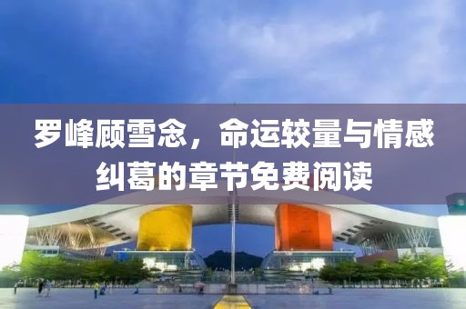 羅峰顧雪念，命運較量與情感糾葛的章節(jié)免費閱讀