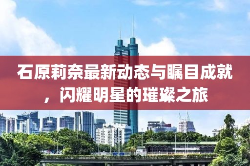 石原莉奈最新動態(tài)與矚目成就，閃耀明星的璀璨之旅