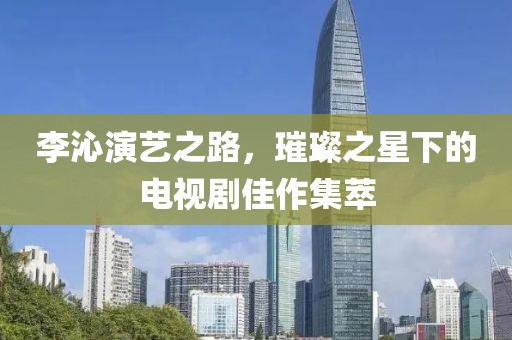 李沁演藝之路，璀璨之星下的電視劇佳作集萃