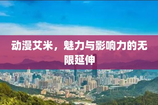 動漫艾米，魅力與影響力的無限延伸