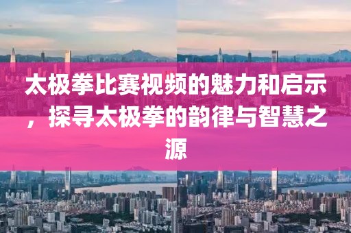 太極拳比賽視頻的魅力和啟示，探尋太極拳的韻律與智慧之源
