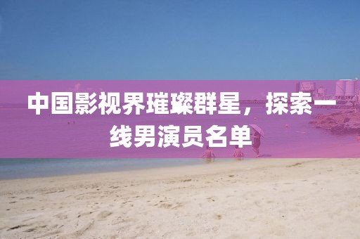 中國影視界璀璨群星，探索一線男演員名單
