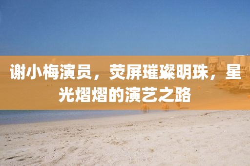 謝小梅演員，熒屏璀璨明珠，星光熠熠的演藝之路