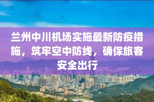 蘭州中川機(jī)場實施最新防疫措施，筑牢空中防線，確保旅客安全出行