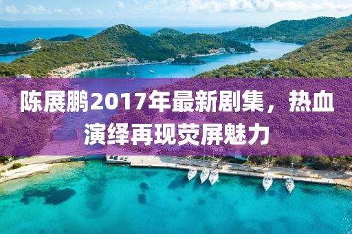 陳展鵬2017年最新劇集，熱血演繹再現(xiàn)熒屏魅力