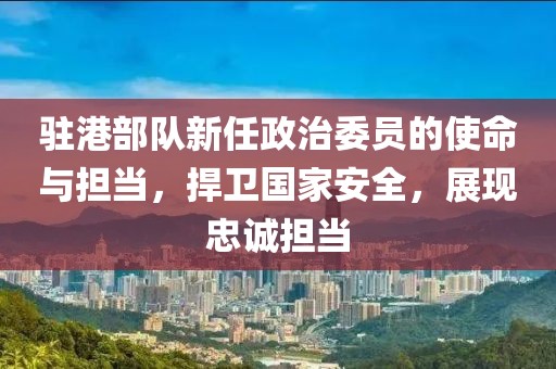 駐港部隊新任政治委員的使命與擔當，捍衛(wèi)國家安全，展現(xiàn)忠誠擔當