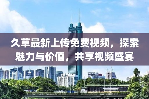 久草最新上傳免費(fèi)視頻，探索魅力與價(jià)值，共享視頻盛宴