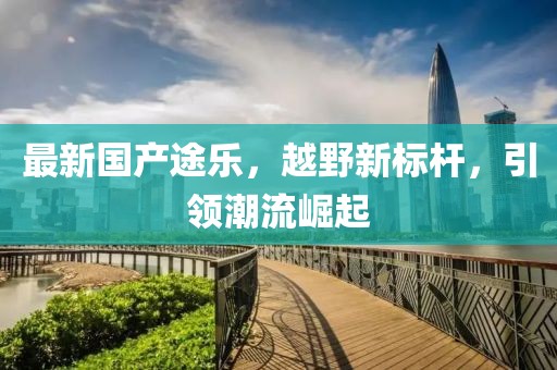 最新國產途樂，越野新標桿，引領潮流崛起