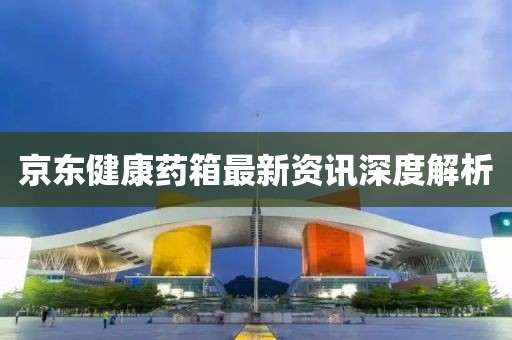 京東健康藥箱最新資訊深度解析