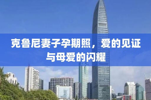克魯尼妻子孕期照，愛的見證與母愛的閃耀