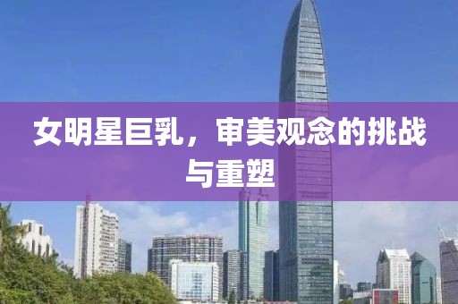 女明星巨乳，審美觀念的挑戰(zhàn)與重塑