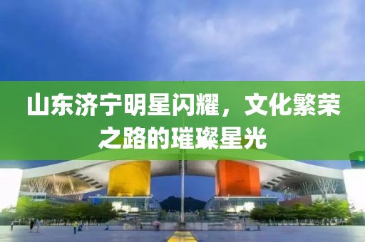 山東濟寧明星閃耀，文化繁榮之路的璀璨星光