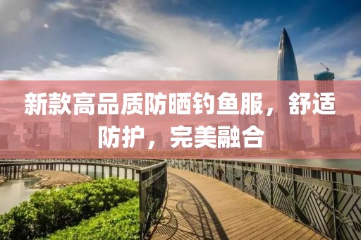 新款高品質(zhì)防曬釣魚服，舒適防護，完美融合