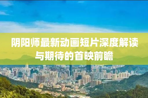 陰陽(yáng)師最新動(dòng)畫短片深度解讀與期待的首映前瞻