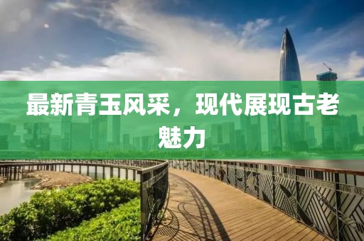 最新青玉風(fēng)采，現(xiàn)代展現(xiàn)古老魅力
