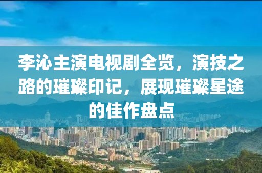 李沁主演電視劇全覽，演技之路的璀璨印記，展現(xiàn)璀璨星途的佳作盤點