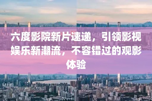 六度影院新片速遞，引領(lǐng)影視娛樂新潮流，不容錯(cuò)過的觀影體驗(yàn)