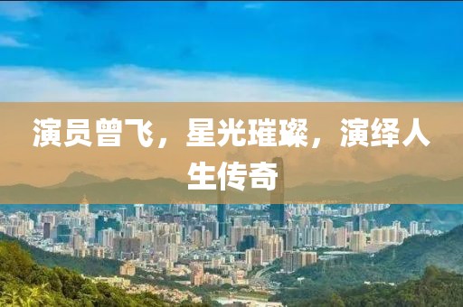 演員曾飛，星光璀璨，演繹人生傳奇