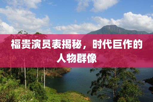 福貴演員表揭秘，時代巨作的人物群像