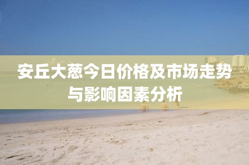 安丘大蔥今日價格及市場走勢與影響因素分析