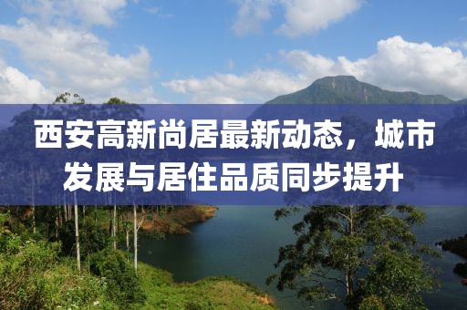 西安高新尚居最新動(dòng)態(tài)，城市發(fā)展與居住品質(zhì)同步提升