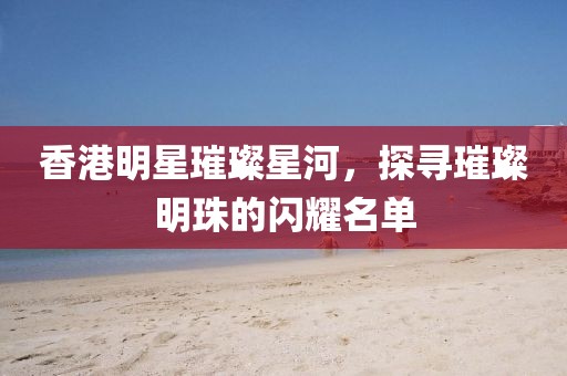 香港明星璀璨星河，探尋璀璨明珠的閃耀名單