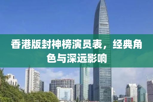 香港版封神榜演員表，經(jīng)典角色與深遠(yuǎn)影響