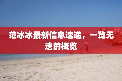 范冰冰最新信息速遞，一覽無(wú)遺的概覽